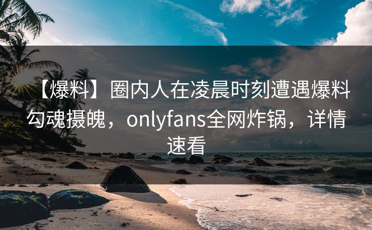 【爆料】圈内人在凌晨时刻遭遇爆料 勾魂摄魄,onlyfans全网炸锅,详情速看 【爆料】圈内人在凌晨时刻遭遇爆料 勾魂摄魄,onlyfans全网炸锅,详情速看