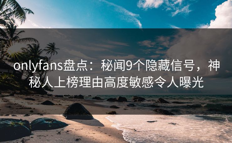 onlyfans盘点：秘闻9个隐藏信号，神秘人上榜理由高度敏感令人曝光