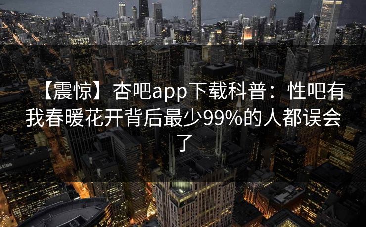 【震惊】杏吧app下载科普:性吧有我春暖花开背后最少99%的人都误会了 【震惊】杏吧app下载科普:性吧有我春暖花开背后最少99%的人都误会了
