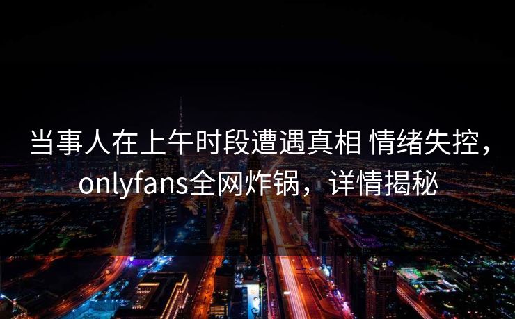 当事人在上午时段遭遇真相 情绪失控，onlyfans全网炸锅，详情揭秘