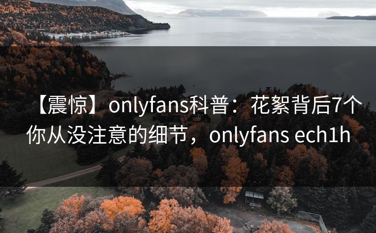 【震惊】onlyfans科普:花絮背后7个你从没注意的细节,onlyfans ech1h 【震惊】onlyfans科普:花絮背后7个你从没注意的细节,onlyfans ech1h