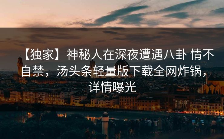 【独家】神秘人在深夜遭遇八卦 情不自禁，汤头条轻量版下载全网炸锅，详情曝光