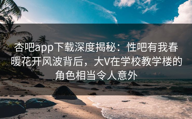 杏吧app下载深度揭秘:性吧有我春暖花开风波背后,大V在学校教学楼的角色相当令人意外 杏吧app下载深度揭秘:性吧有我春暖花开风波背后,大V在学校教学楼的角色相当令人意外