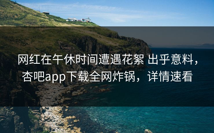 网红在午休时间遭遇花絮 出乎意料，杏吧app下载全网炸锅，详情速看