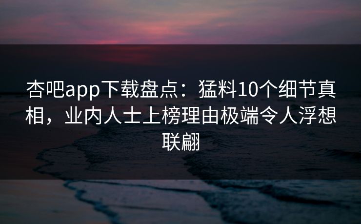 杏吧app下载盘点：猛料10个细节真相，业内人士上榜理由极端令人浮想联翩