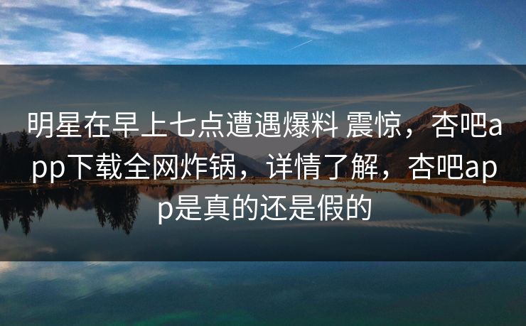 明星在早上七点遭遇爆料 震惊,杏吧app下载全网炸锅,详情了解,杏吧app是真的还是假的 明星在早上七点遭遇爆料 震惊,杏吧app下载全网炸锅,详情了解,杏吧app是真的还是假的