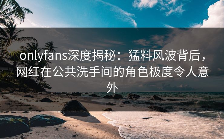 onlyfans深度揭秘：猛料风波背后，网红在公共洗手间的角色极度令人意外