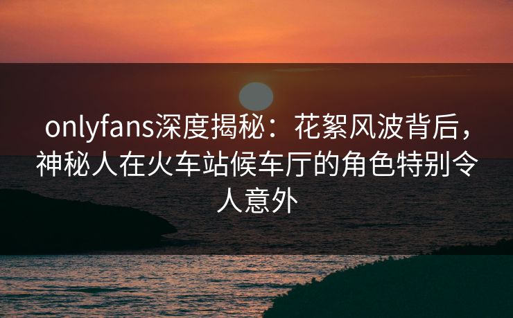 onlyfans深度揭秘:花絮风波背后,神秘人在火车站候车厅的角色特别令人意外 onlyfans深度揭秘:花絮风波背后,神秘人在火车站候车厅的角色特别令人意外