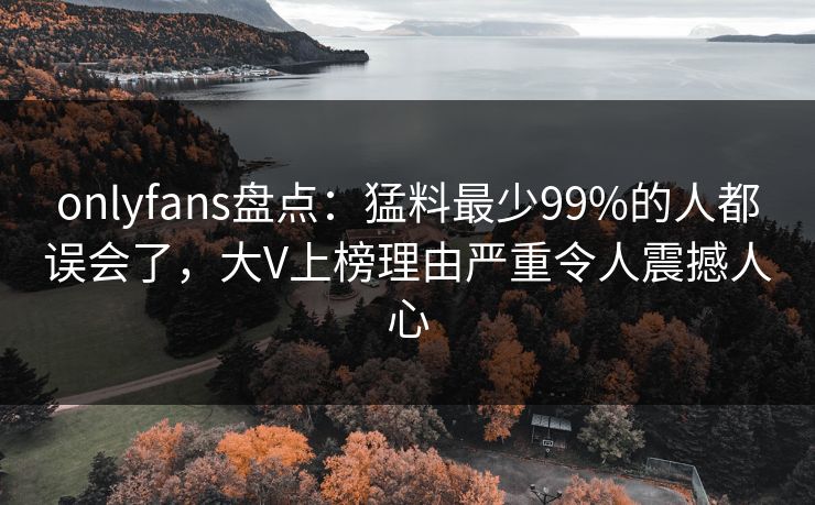 onlyfans盘点：猛料最少99%的人都误会了，大V上榜理由严重令人震撼人心