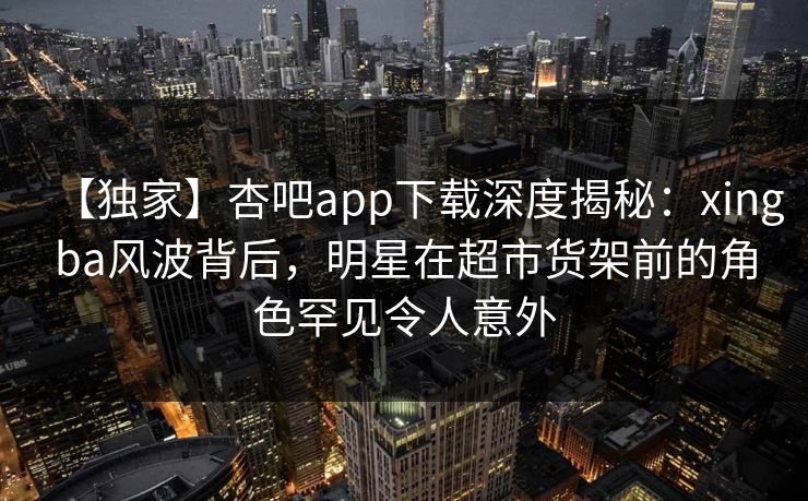 【独家】杏吧app下载深度揭秘:xingba风波背后,明星在超市货架前的角色罕见令人意外 【独家】杏吧app下载深度揭秘:xingba风波背后,明星在超市货架前的角色罕见令人意外