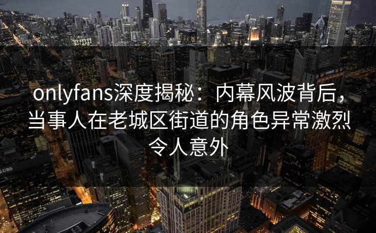 onlyfans深度揭秘：内幕风波背后，当事人在老城区街道的角色异常激烈令人意外
