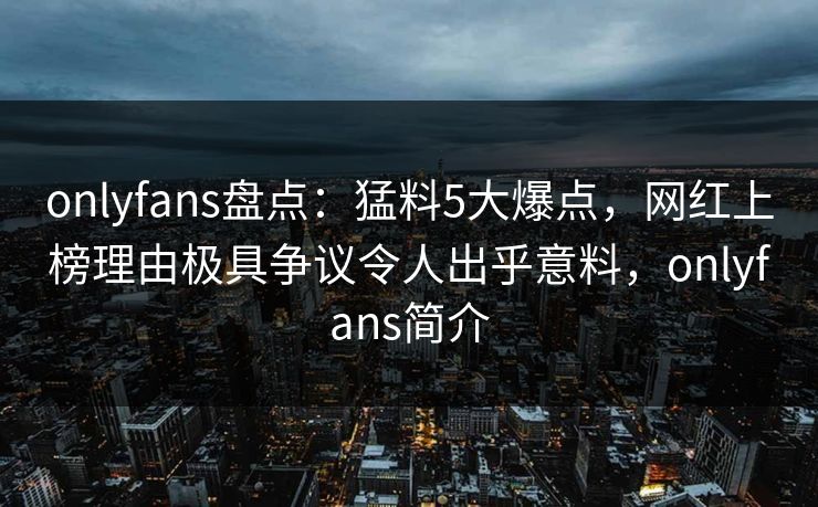 onlyfans盘点：猛料5大爆点，网红上榜理由极具争议令人出乎意料，onlyfans简介