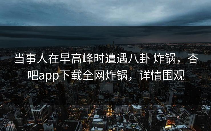当事人在早高峰时遭遇八卦 炸锅，杏吧app下载全网炸锅，详情围观