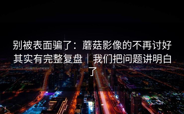 别被表面骗了：蘑菇影像的不再讨好其实有完整复盘｜我们把问题讲明白了