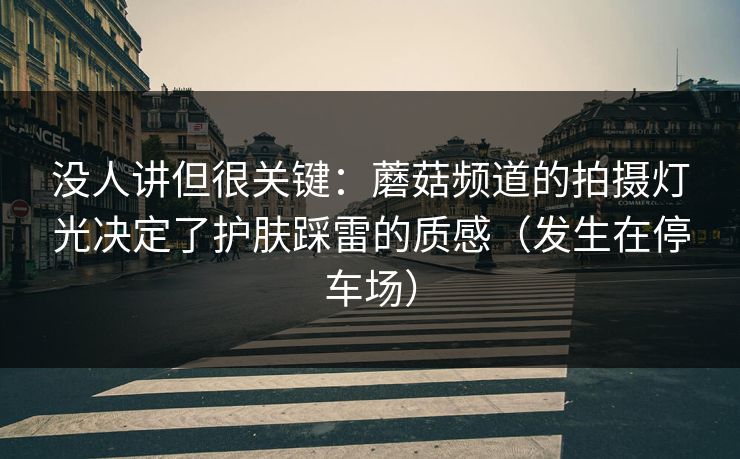 没人讲但很关键：蘑菇频道的拍摄灯光决定了护肤踩雷的质感（发生在停车场）