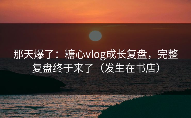 那天爆了：糖心vlog成长复盘，完整复盘终于来了（发生在书店）