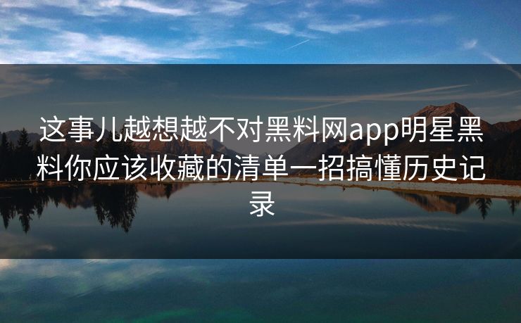 这事儿越想越不对黑料网app明星黑料你应该收藏的清单一招搞懂历史记录