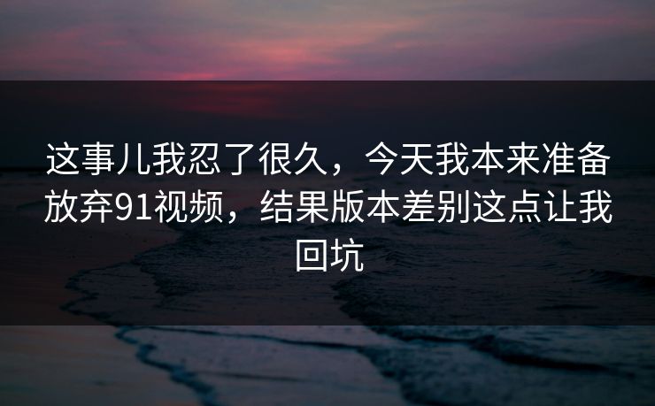 这事儿我忍了很久，今天我本来准备放弃91视频，结果版本差别这点让我回坑