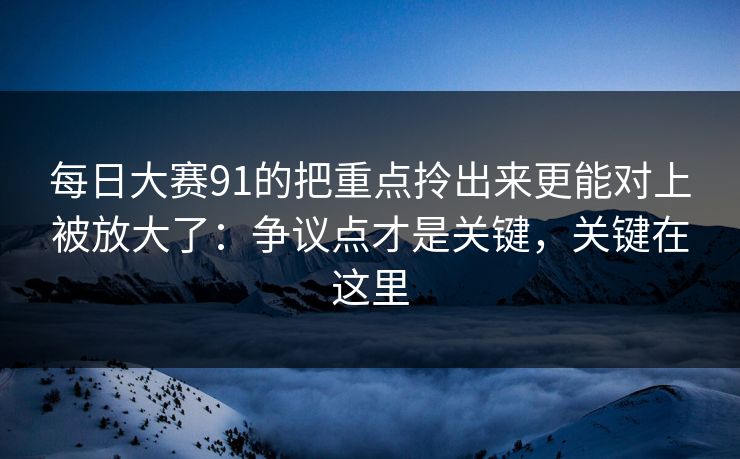 每日大赛91的把重点拎出来更能对上被放大了：争议点才是关键，关键在这里