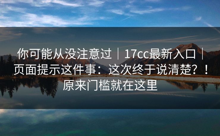 你可能从没注意过｜17cc最新入口｜页面提示这件事：这次终于说清楚？！原来门槛就在这里