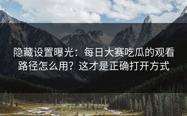 隐藏设置曝光：每日大赛吃瓜的观看路径怎么用？这才是正确打开方式