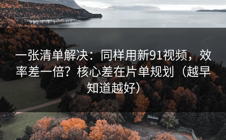 一张清单解决：同样用新91视频，效率差一倍？核心差在片单规划（越早知道越好）