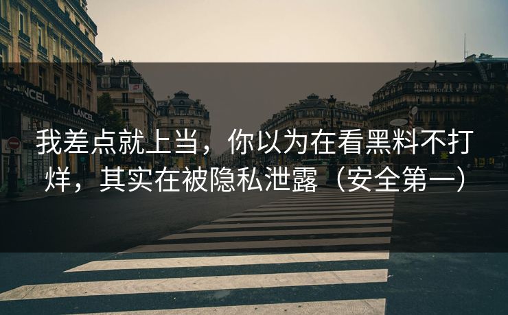 我差点就上当，你以为在看黑料不打烊，其实在被隐私泄露（安全第一）
