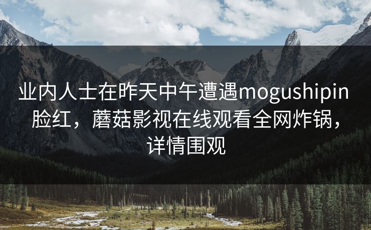 业内人士在昨天中午遭遇mogushipin 脸红，蘑菇影视在线观看全网炸锅，详情围观
