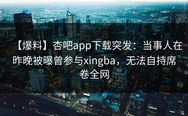 【爆料】杏吧app下载突发：当事人在昨晚被曝曾参与xingba，无法自持席卷全网