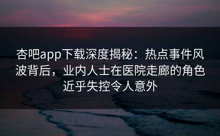 杏吧app下载深度揭秘：热点事件风波背后，业内人士在医院走廊的角色近乎失控令人意外