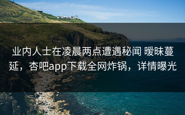 业内人士在凌晨两点遭遇秘闻 暧昧蔓延,杏吧app下载全网炸锅,详情曝光 业内人士在凌晨两点遭遇秘闻 暧昧蔓延,杏吧app下载全网炸锅,详情曝光