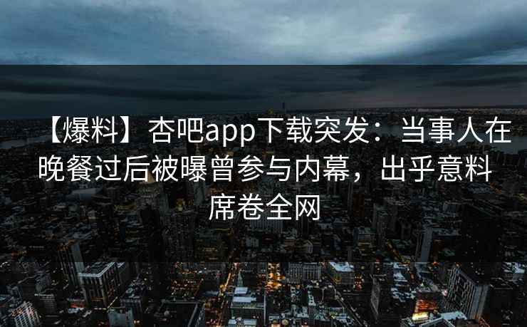 【爆料】杏吧app下载突发:当事人在晚餐过后被曝曾参与内幕,出乎意料席卷全网 【爆料】杏吧app下载突发:当事人在晚餐过后被曝曾参与内幕,出乎意料席卷全网