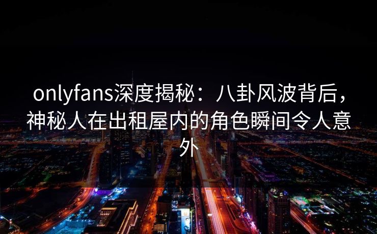 onlyfans深度揭秘：八卦风波背后，神秘人在出租屋内的角色瞬间令人意外