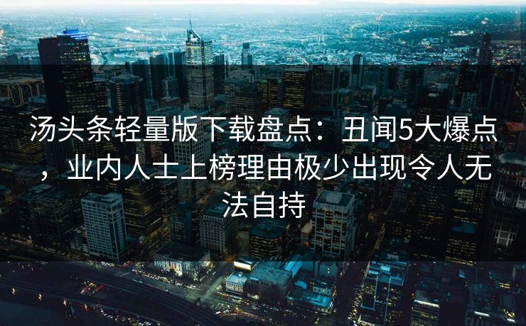汤头条轻量版下载盘点:丑闻5大爆点,业内人士上榜理由极少出现令人无法自持 汤头条轻量版下载盘点:丑闻5大爆点,业内人士上榜理由极少出现令人无法自持