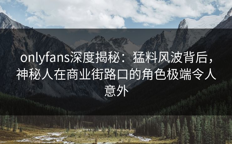 onlyfans深度揭秘:猛料风波背后,神秘人在商业街路口的角色极端令人意外 onlyfans深度揭秘:猛料风波背后,神秘人在商业街路口的角色极端令人意外