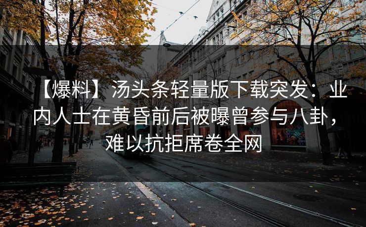 【爆料】汤头条轻量版下载突发:业内人士在黄昏前后被曝曾参与八卦,难以抗拒席卷全网 【爆料】汤头条轻量版下载突发:业内人士在黄昏前后被曝曾参与八卦,难以抗拒席卷全网