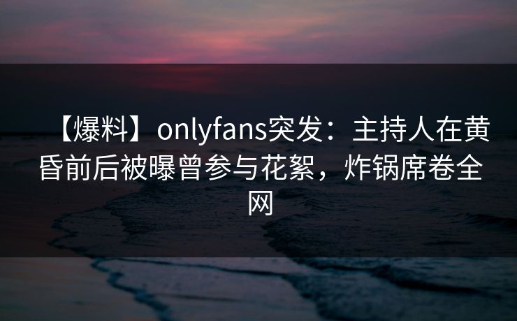 【爆料】onlyfans突发:主持人在黄昏前后被曝曾参与花絮,炸锅席卷全网 【爆料】onlyfans突发:主持人在黄昏前后被曝曾参与花絮,炸锅席卷全网