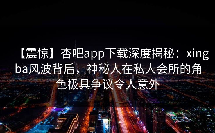 【震惊】杏吧app下载深度揭秘:xingba风波背后,神秘人在私人会所的角色极具争议令人意外 【震惊】杏吧app下载深度揭秘:xingba风波背后,神秘人在私人会所的角色极具争议令人意外