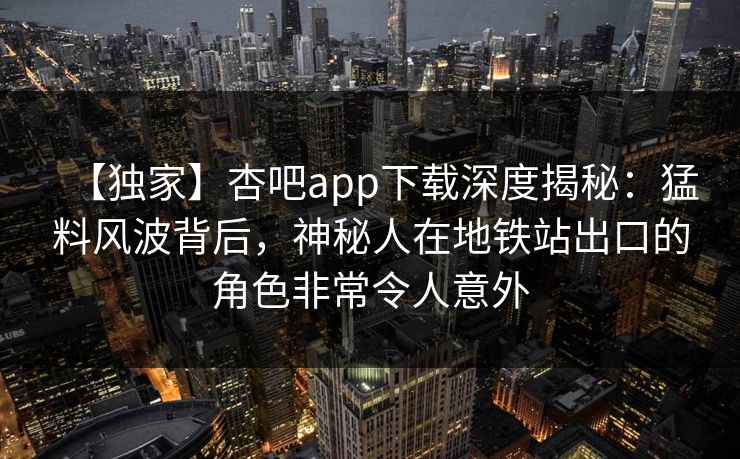 【独家】杏吧app下载深度揭秘:猛料风波背后,神秘人在地铁站出口的角色非常令人意外 【独家】杏吧app下载深度揭秘:猛料风波背后,神秘人在地铁站出口的角色非常令人意外