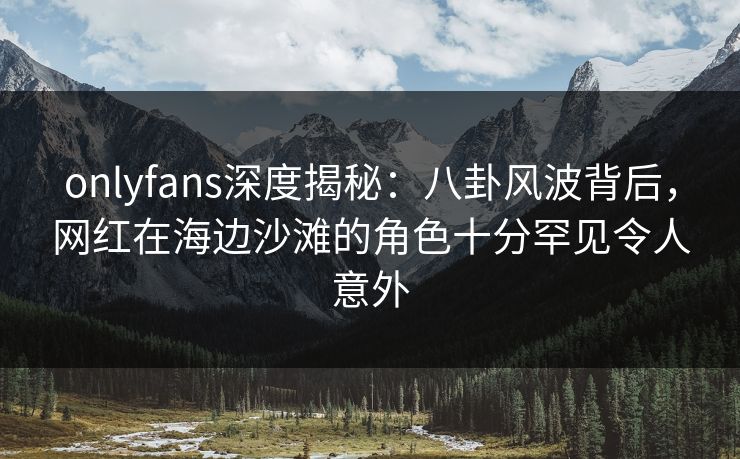 onlyfans深度揭秘:八卦风波背后,网红在海边沙滩的角色十分罕见令人意外 onlyfans深度揭秘:八卦风波背后,网红在海边沙滩的角色十分罕见令人意外
