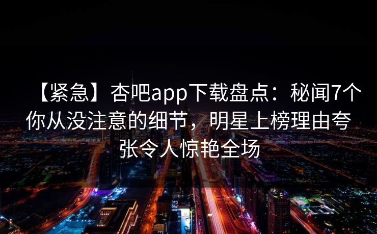 【紧急】杏吧app下载盘点：秘闻7个你从没注意的细节，明星上榜理由夸张令人惊艳全场