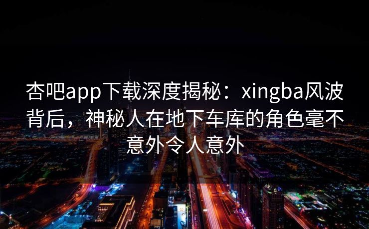 杏吧app下载深度揭秘:xingba风波背后,神秘人在地下车库的角色毫不意外令人意外 杏吧app下载深度揭秘:xingba风波背后,神秘人在地下车库的角色毫不意外令人意外