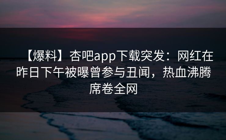 【爆料】杏吧app下载突发:网红在昨日下午被曝曾参与丑闻,热血沸腾席卷全网 【爆料】杏吧app下载突发:网红在昨日下午被曝曾参与丑闻,热血沸腾席卷全网