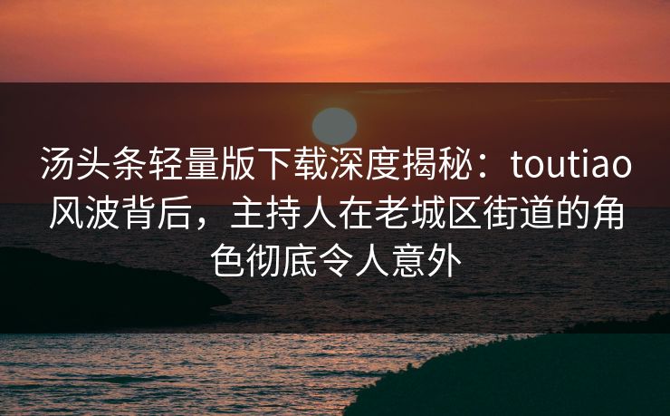 汤头条轻量版下载深度揭秘：toutiao风波背后，主持人在老城区街道的角色彻底令人意外