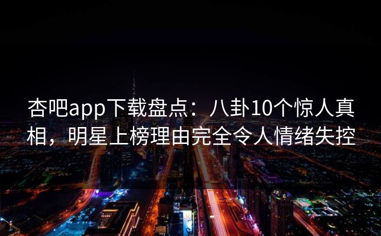 杏吧app下载盘点：八卦10个惊人真相，明星上榜理由完全令人情绪失控
