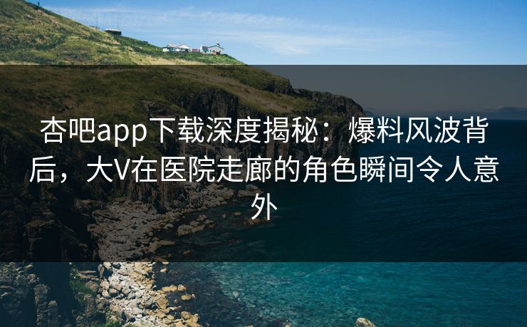 杏吧app下载深度揭秘：爆料风波背后，大V在医院走廊的角色瞬间令人意外