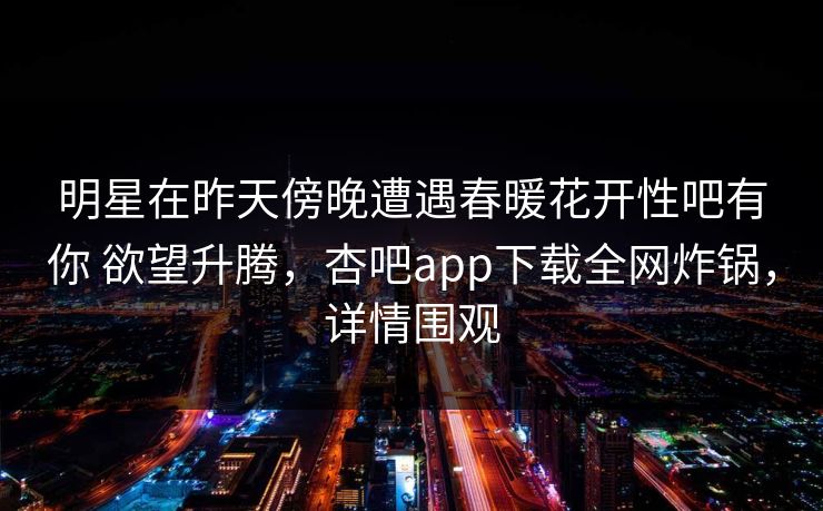 明星在昨天傍晚遭遇春暖花开性吧有你 欲望升腾，杏吧app下载全网炸锅，详情围观