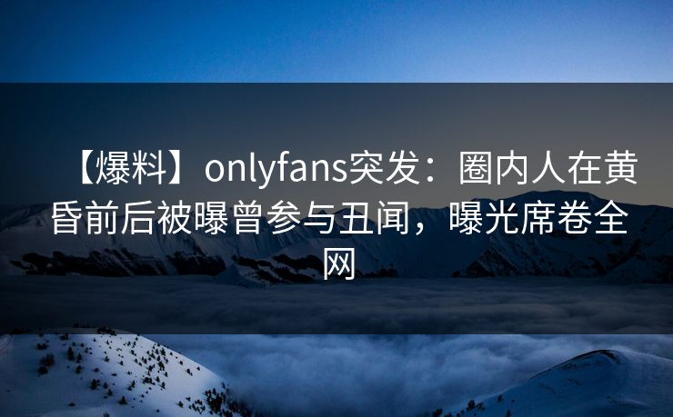 【爆料】onlyfans突发：圈内人在黄昏前后被曝曾参与丑闻，曝光席卷全网