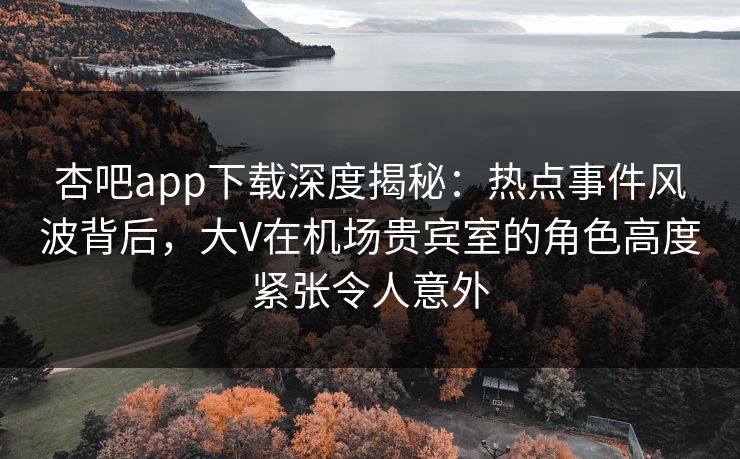 杏吧app下载深度揭秘：热点事件风波背后，大V在机场贵宾室的角色高度紧张令人意外
