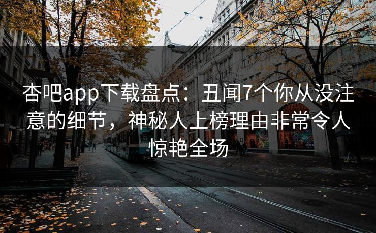 杏吧app下载盘点：丑闻7个你从没注意的细节，神秘人上榜理由非常令人惊艳全场